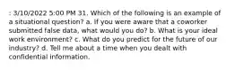 : 3/10/2022 5:00 PM 31. Which of the following is an example of a situational question? a. If you were aware that a coworker submitted false data, what would you do? b. What is your ideal work environment? c. What do you predict for the future of our industry? d. Tell me about a time when you dealt with confidential information.