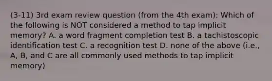 (3-11) 3rd exam review question (from the 4th exam): Which of the following is NOT considered a method to tap implicit memory? A. a word fragment completion test B. a tachistoscopic identification test C. a recognition test D. none of the above (i.e., A, B, and C are all commonly used methods to tap implicit memory)