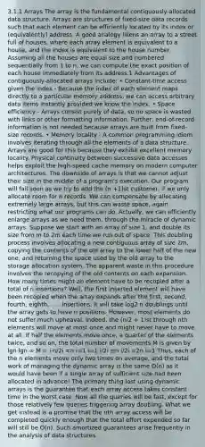 3.1.1 Arrays The array is the fundamental contiguously-allocated data structure. Arrays are structures of fixed-size data records such that each element can be efficiently located by its index or (equivalently) address. A good analogy likens an array to a street full of houses, where each array element is equivalent to a house, and the index is equivalent to the house number. Assuming all the houses are equal size and numbered sequentially from 1 to n, we can compute the exact position of each house immediately from its address.1 Advantages of contiguously-allocated arrays include: • Constant-time access given the index - Because the index of each element maps directly to a particular memory address, we can access arbitrary data items instantly provided we know the index. • Space efficiency - Arrays consist purely of data, so no space is wasted with links or other formatting information. Further, end-of-record information is not needed because arrays are built from fixed-size records. • Memory locality - A common programming idiom involves iterating through all the elements of a data structure. Arrays are good for this because they exhibit excellent memory locality. Physical continuity between successive data accesses helps exploit the high-speed cache memory on modern computer architectures. The downside of arrays is that we cannot adjust their size in the middle of a program's execution. Our program will fail soon as we try to add the (n +1)st customer, if we only allocate room for n records. We can compensate by allocating extremely large arrays, but this can waste space, again restricting what our programs can do. Actually, we can efficiently enlarge arrays as we need them, through the miracle of dynamic arrays. Suppose we start with an array of size 1, and double its size from m to 2m each time we run out of space. This doubling process involves allocating a new contiguous array of size 2m, copying the contents of the old array to the lower half of the new one, and returning the space used by the old array to the storage allocation system. The apparent waste in this procedure involves the recopying of the old contents on each expansion. How many times might an element have to be recopied after a total of n insertions? Well, the first inserted element will have been recopied when the array expands after the first, second, fourth, eighth, . . . insertions. It will take log2 n doublings until the array gets to have n positions. However, most elements do not suffer much upheaval. Indeed, the (n/2 + 1)st through nth elements will move at most once and might never have to move at all. If half the elements move once, a quarter of the elements twice, and so on, the total number of movements M is given by lgn lgn ∞ M = i·n/2i =n i=1 i=1 i/2i ≤n i/2i =2n i=1 Thus, each of the n elements move only two times on average, and the total work of managing the dynamic array is the same O(n) as it would have been if a single array of sufficient size had been allocated in advance! The primary thing lost using dynamic arrays is the guarantee that each array access takes constant time in the worst case. Now all the queries will be fast, except for those relatively few queries triggering array doubling. What we get instead is a promise that the nth array access will be completed quickly enough that the total effort expended so far will still be O(n). Such amortized guarantees arise frequently in the analysis of data structures.