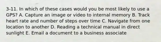 3-11. In which of these cases would you be most likely to use a GPS? A. Capture an image or video to internal memory B. Track heart rate and number of steps over time C. Navigate from one location to another D. Reading a technical manual in direct sunlight E. Email a document to a business associate