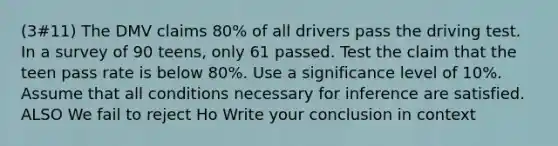 (3#11) The DMV claims 80% of all drivers pass the driving test. In a survey of 90 teens, only 61 passed. Test the claim that the teen pass rate is below 80%. Use a significance level of 10%. Assume that all conditions necessary for inference are satisfied. ALSO We fail to reject Ho Write your conclusion in context