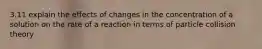 3.11 explain the effects of changes in the concentration of a solution on the rate of a reaction in terms of particle collision theory