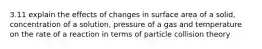 3.11 explain the effects of changes in surface area of a solid, concentration of a solution, pressure of a gas and temperature on the rate of a reaction in terms of particle collision theory