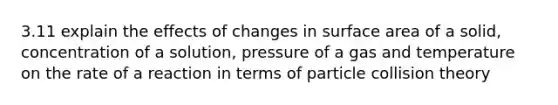 3.11 explain the effects of changes in <a href='https://www.questionai.com/knowledge/kEtsSAPENL-surface-area' class='anchor-knowledge'>surface area</a> of a solid, concentration of a solution, pressure of a gas and temperature on the rate of a reaction in terms of particle collision theory