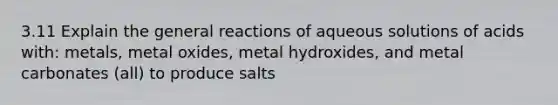 3.11 Explain the general reactions of aqueous solutions of acids with: metals, metal oxides, metal hydroxides, and metal carbonates (all) to produce salts