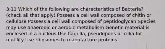 3:11 Which of the following are characteristics of Bacteria? (check all that apply) Possess a cell wall composed of chitin or cellulose Possess a cell wall composed of peptidoglycan Species may use anaerobic or aerobic metabolism Genetic material is enclosed in a nucleus Use flagella, pseudopods or cillia for motility Use ribosomes to manufacture proteins