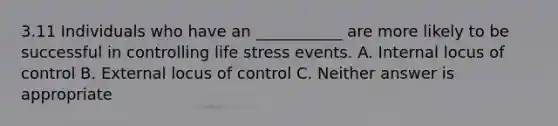 3.11 Individuals who have an ___________ are more likely to be successful in controlling life stress events. A. Internal locus of control B. External locus of control C. Neither answer is appropriate