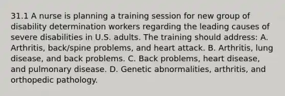 31.1 A nurse is planning a training session for new group of disability determination workers regarding the leading causes of severe disabilities in U.S. adults. The training should address: A. Arthritis, back/spine problems, and heart attack. B. Arthritis, lung disease, and back problems. C. Back problems, heart disease, and pulmonary disease. D. Genetic abnormalities, arthritis, and orthopedic pathology.