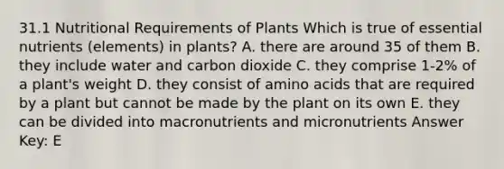 31.1 Nutritional Requirements of Plants Which is true of essential nutrients (elements) in plants? A. there are around 35 of them B. they include water and carbon dioxide C. they comprise 1-2% of a plant's weight D. they consist of <a href='https://www.questionai.com/knowledge/k9gb720LCl-amino-acids' class='anchor-knowledge'>amino acids</a> that are required by a plant but cannot be made by the plant on its own E. they can be divided into macronutrients and micronutrients Answer Key: E