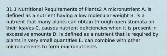 31.1 Nutritional Requirements of Plants2 A micronutrient A. is defined as a nutrient having a low molecular weight B. is a nutrient that many plants can obtain through open stomata on their leaves C. causes nutrient deficiencies when it is present in excessive amounts D. is defined as a nutrient that is required by plants in very small quantities E. can combine with other micronutrients to form macronutrients