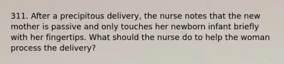 311. After a precipitous delivery, the nurse notes that the new mother is passive and only touches her newborn infant briefly with her fingertips. What should the nurse do to help the woman process the delivery?