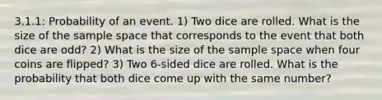 3.1.1: Probability of an event. 1) Two dice are rolled. What is the size of the sample space that corresponds to the event that both dice are odd? 2) What is the size of the sample space when four coins are flipped? 3) Two 6-sided dice are rolled. What is the probability that both dice come up with the same number?