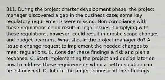 311. During the project charter development phase, the project manager discovered a gap in the business case; some key regulatory requirements were missing. Non-compliance with these regulations could result in legal issues. Complying with these regulations, however, could result in drastic scope changes and budget overruns. What should the project manager do? A. Issue a change request to implement the needed changes to meet regulations. B. Consider these findings a risk and plan a response. C. Start implementing the project and decide later on how to address these requirements when a better solution can be established. D. Inform the project sponsor of their findings.