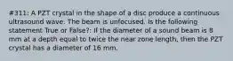 #311: A PZT crystal in the shape of a disc produce a continuous ultrasound wave. The beam is unfocused. Is the following statement True or False?: If the diameter of a sound beam is 8 mm at a depth equal to twice the near zone length, then the PZT crystal has a diameter of 16 mm.