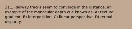 311. Railway tracks seem to converge in the distance, an example of the monocular depth cue known as: A) texture gradient. B) interposition. C) linear perspective. D) retinal disparity.