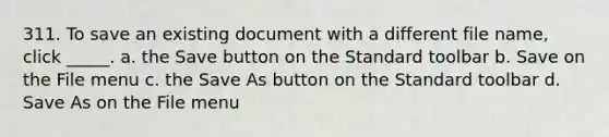 311. To save an existing document with a different file name, click _____. a. the Save button on the Standard toolbar b. Save on the File menu c. the Save As button on the Standard toolbar d. Save As on the File menu