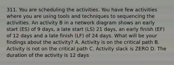 311. You are scheduling the activities. You have few activities where you are using tools and techniques to sequencing the activities. An activity B in a network diagram shows an early start (ES) of 9 days, a late start (LS) 21 days, an early finish (EF) of 12 days and a late finish (LF) of 24 days. What will be your findings about the activity? A. Activity is on the critical path B. Activity is not on the critical path C. Activity slack is ZERO D. The duration of the activity is 12 days