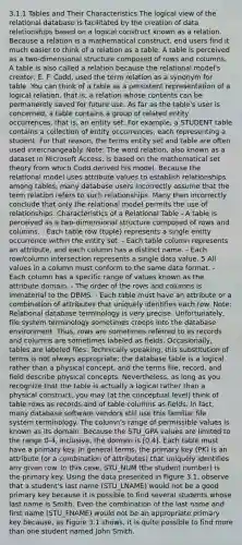 3.1.1 Tables and Their Characteristics The logical view of the relational database is facilitated by the creation of data relationships based on a logical construct known as a relation. Because a relation is a mathematical construct, end users find it much easier to think of a relation as a table. A table is perceived as a two-dimensional structure composed of rows and columns. A table is also called a relation because the relational model's creator, E. F. Codd, used the term relation as a synonym for table. You can think of a table as a persistent representation of a logical relation, that is, a relation whose contents can be permanently saved for future use. As far as the table's user is concerned, a table contains a group of related entity occurrences, that is, an entity set. For example, a STUDENT table contains a collection of entity occurrences, each representing a student. For that reason, the terms entity set and table are often used interchangeably. Note: The word relation, also known as a dataset in Microsoft Access, is based on the mathematical set theory from which Codd derived his model. Because the relational model uses attribute values to establish relationships among tables, many database users incorrectly assume that the term relation refers to such relationships. Many then incorrectly conclude that only the relational model permits the use of relationships. Characteristics of a Relational Table - A table is perceived as a two-dimensional structure composed of rows and columns. - Each table row (tuple) represents a single entity occurrence within the entity set. - Each table column represents an attribute, and each column has a distinct name. - Each row/column intersection represents a single data value. 5 All values in a column must conform to the same data format. - Each column has a specific range of values known as the attribute domain. - The order of the rows and columns is immaterial to the DBMS. - Each table must have an attribute or a combination of attributes that uniquely identifies each row. Note: Relational database terminology is very precise. Unfortunately, file system terminology sometimes creeps into the database environment. Thus, rows are sometimes referred to as records and columns are sometimes labeled as fields. Occasionally, tables are labeled files. Technically speaking, this substitution of terms is not always appropriate; the database table is a logical rather than a physical concept, and the terms file, record, and field describe physical concepts. Nevertheless, as long as you recognize that the table is actually a logical rather than a physical construct, you may (at the conceptual level) think of table rows as records and of table columns as fields. In fact, many database software vendors still use this familiar file system terminology. The column's range of permissible values is known as its domain. Because the STU_GPA values are limited to the range 0-4, inclusive, the domain is [0,4]. Each table must have a primary key. In general terms, the primary key (PK) is an attribute (or a combination of attributes) that uniquely identifies any given row. In this case, STU_NUM (the student number) is the primary key. Using the data presented in Figure 3.1, observe that a student's last name (STU_LNAME) would not be a good primary key because it is possible to find several students whose last name is Smith. Even the combination of the last name and first name (STU_FNAME) would not be an appropriate primary key because, as Figure 3.1 shows, it is quite possible to find more than one student named John Smith.