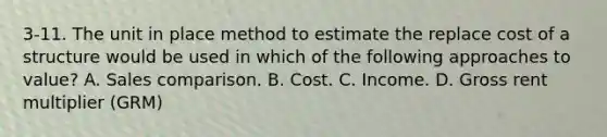 3-11. The unit in place method to estimate the replace cost of a structure would be used in which of the following approaches to value? A. Sales comparison. B. Cost. C. Income. D. Gross rent multiplier (GRM)