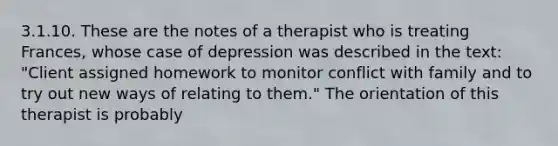 3.1.10. These are the notes of a therapist who is treating Frances, whose case of depression was described in the text: "Client assigned homework to monitor conflict with family and to try out new ways of relating to them." The orientation of this therapist is probably