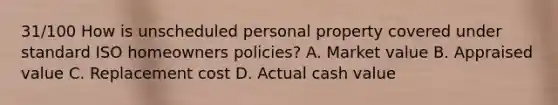 31/100 How is unscheduled personal property covered under standard ISO homeowners policies? A. Market value B. Appraised value C. Replacement cost D. Actual cash value