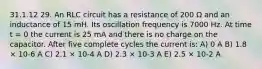 31.1.12 29. An RLC circuit has a resistance of 200 Ω and an inductance of 15 mH. Its oscillation frequency is 7000 Hz. At time t = 0 the current is 25 mA and there is no charge on the capacitor. After five complete cycles the current is: A) 0 A B) 1.8 × 10-6 A C) 2.1 × 10-4 A D) 2.3 × 10-3 A E) 2.5 × 10-2 A