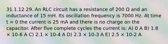 31.1.12 29. An RLC circuit has a resistance of 200 Ω and an inductance of 15 mH. Its oscillation frequency is 7000 Hz. At time t = 0 the current is 25 mA and there is no charge on the capacitor. After five complete cycles the current is: A) 0 A B) 1.8 × 10-6 A C) 2.1 × 10-4 A D) 2.3 × 10-3 A E) 2.5 × 10-2 A