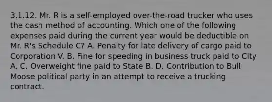 3.1.12. Mr. R is a self-employed over-the-road trucker who uses the cash method of accounting. Which one of the following expenses paid during the current year would be deductible on Mr. R's Schedule C? A. Penalty for late delivery of cargo paid to Corporation V. B. Fine for speeding in business truck paid to City A. C. Overweight fine paid to State B. D. Contribution to Bull Moose political party in an attempt to receive a trucking contract.