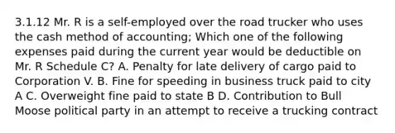 3.1.12 Mr. R is a self-employed over the road trucker who uses the cash method of accounting; Which one of the following expenses paid during the current year would be deductible on Mr. R Schedule C? A. Penalty for late delivery of cargo paid to Corporation V. B. Fine for speeding in business truck paid to city A C. Overweight fine paid to state B D. Contribution to Bull Moose political party in an attempt to receive a trucking contract