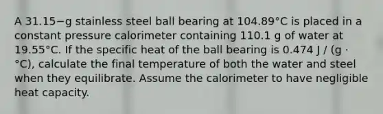 A 31.15−g stainless steel ball bearing at 104.89°C is placed in a constant pressure calorimeter containing 110.1 g of water at 19.55°C. If the specific heat of the ball bearing is 0.474 J / (g · °C), calculate the final temperature of both the water and steel when they equilibrate. Assume the calorimeter to have negligible heat capacity.