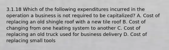 3.1.18 Which of the following expenditures incurred in the operation a business is not required to be capitalized? A. Cost of replacing an old shingle roof with a new tile roof B. Cost of changing from one heating system to another C. Cost of replacing an old truck used for business delivery D. Cost of replacing small tools