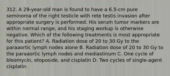 312. A 29-year-old man is found to have a 6.5-cm pure seminoma of the right testicle with rete testis invasion after appropriate surgery is performed. His serum tumor markers are within normal range, and his staging workup is otherwise negative. Which of the following treatments is most appropriate for this patient? A. Radiation dose of 20 to 30 Gy to the paraaortic lymph nodes alone B. Radiation dose of 20 to 30 Gy to the paraaortic lymph nodes and mediastinum C. One cycle of bleomycin, etoposide, and cisplatin D. Two cycles of single-agent cisplatin