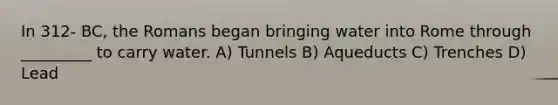 In 312- BC, the Romans began bringing water into Rome through _________ to carry water. A) Tunnels B) Aqueducts C) Trenches D) Lead