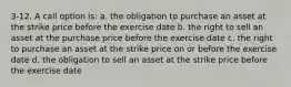 3-12. A call option is: a. the obligation to purchase an asset at the strike price before the exercise date b. the right to sell an asset at the purchase price before the exercise date c. the right to purchase an asset at the strike price on or before the exercise date d. the obligation to sell an asset at the strike price before the exercise date