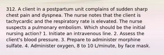 312. A client in a postpartum unit complains of sudden sharp chest pain and dyspnea. The nurse notes that the client is tachycardic and the respiratory rate is elevated. The nurse suspects a pulmonary embolism. Which should be the initial nursing action? 1. Initiate an intravenous line. 2. Assess the client's blood pressure. 3. Prepare to administer morphine sulfate. 4. Administer oxygen, 8 to 10 L/minute, by face mask.