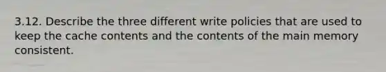 3.12. Describe the three different write policies that are used to keep the cache contents and the contents of the main memory consistent.