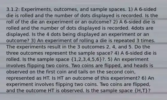 3.1.2: Experiments, outcomes, and sample spaces. 1) A 6-sided die is rolled and the number of dots displayed is recorded. Is the roll of the die an experiment or an outcome? 2) A 6-sided die is rolled and the number of dots displayed is recorded. 4dots are displayed. Is the 4 dots being displayed an experiment or an outcome? 3) An experiment of rolling a die is repeated 3 times. The experiments result in the 3 outcomes 2, 4, and 5. Do the three outcomes represent the sample space? 4) A 6-sided die is rolled. Is the sample space (1,2,3,4,5,6)?. 5) An experiment involves flipping two coins. Two coins are flipped, and heads is observed on the first coin and tails on the second coin, represented as HT. Is HT an outcome of this experiment? 6) An experiment involves flipping two coins. Two coins are flipped, and the outcome HT is observed. Is the sample space (H,T)?