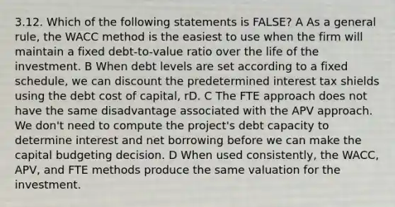 3.12. Which of the following statements is FALSE? A As a general rule, the WACC method is the easiest to use when the firm will maintain a fixed debt-to-value ratio over the life of the investment. B When debt levels are set according to a fixed schedule, we can discount the predetermined interest tax shields using the debt cost of capital, rD. C The FTE approach does not have the same disadvantage associated with the APV approach. We don't need to compute the project's debt capacity to determine interest and net borrowing before we can make the capital budgeting decision. D When used consistently, the WACC, APV, and FTE methods produce the same valuation for the investment.