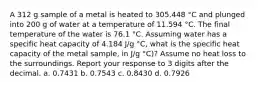 A 312 g sample of a metal is heated to 305.448 °C and plunged into 200 g of water at a temperature of 11.594 °C. The final temperature of the water is 76.1 °C. Assuming water has a specific heat capacity of 4.184 J/g °C, what is the specific heat capacity of the metal sample, in J/g °C)? Assume no heat loss to the surroundings. Report your response to 3 digits after the decimal. a. 0.7431 b. 0.7543 c. 0.8430 d. 0.7926