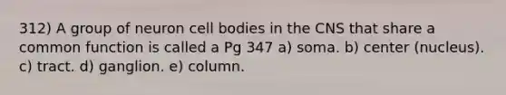 312) A group of neuron cell bodies in the CNS that share a common function is called a Pg 347 a) soma. b) center (nucleus). c) tract. d) ganglion. e) column.