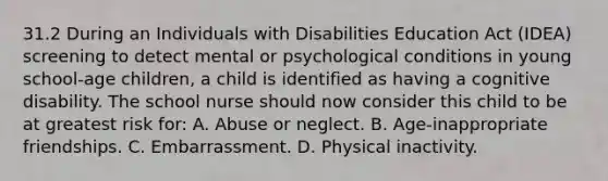 31.2 During an Individuals with Disabilities Education Act (IDEA) screening to detect mental or psychological conditions in young school-age children, a child is identified as having a cognitive disability. The school nurse should now consider this child to be at greatest risk for: A. Abuse or neglect. B. Age-inappropriate friendships. C. Embarrassment. D. Physical inactivity.