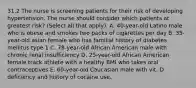 31.2 The nurse is screening patients for their risk of developing hypertension. The nurse should consider which patients at greatest risk? (Select all that apply). A. 40-year-old Latino male who is obese and smokes two packs of cigarettes per day B. 35-year-old asian female who has familial history of diabetes mellitus type 1 C. 78-year-old African American male with chronic renal insufficiency D. 25-year-old African American female track athlete with a healthy BMI who takes oral contraceptives E. 60-year-old Caucasian male with vit. D deficiency and history of cocaine use.