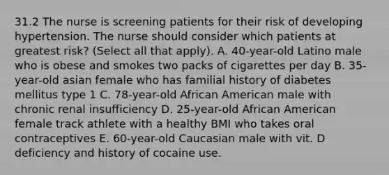 31.2 The nurse is screening patients for their risk of developing hypertension. The nurse should consider which patients at greatest risk? (Select all that apply). A. 40-year-old Latino male who is obese and smokes two packs of cigarettes per day B. 35-year-old asian female who has familial history of diabetes mellitus type 1 C. 78-year-old African American male with chronic renal insufficiency D. 25-year-old African American female track athlete with a healthy BMI who takes oral contraceptives E. 60-year-old Caucasian male with vit. D deficiency and history of cocaine use.