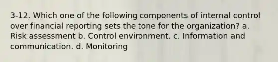 3-12. Which one of the following components of <a href='https://www.questionai.com/knowledge/kjj42owoAP-internal-control' class='anchor-knowledge'>internal control</a> over financial reporting sets the tone for the organization? a. <a href='https://www.questionai.com/knowledge/k92bbxeV7s-risk-assessment' class='anchor-knowledge'>risk assessment</a> b. Control environment. c. Information and communication. d. Monitoring