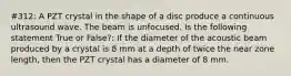 #312: A PZT crystal in the shape of a disc produce a continuous ultrasound wave. The beam is unfocused. Is the following statement True or False?: If the diameter of the acoustic beam produced by a crystal is 8 mm at a depth of twice the near zone length, then the PZT crystal has a diameter of 8 mm.