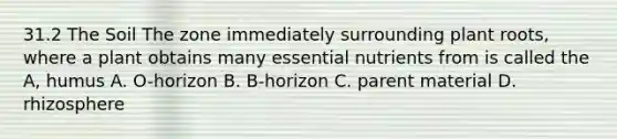 31.2 The Soil The zone immediately surrounding plant roots, where a plant obtains many essential nutrients from is called the A, humus A. O-horizon B. B-horizon C. parent material D. rhizosphere