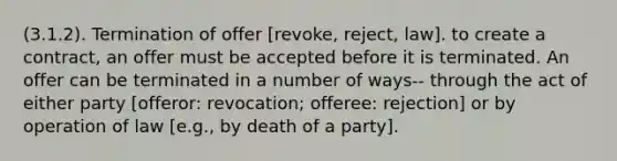 (3.1.2). Termination of offer [revoke, reject, law]. to create a contract, an offer must be accepted before it is terminated. An offer can be terminated in a number of ways-- through the act of either party [offeror: revocation; offeree: rejection] or by operation of law [e.g., by death of a party].