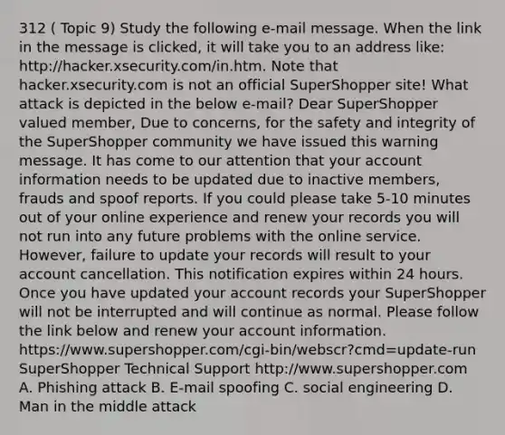 312 ( Topic 9) Study the following e-mail message. When the link in the message is clicked, it will take you to an address like: http://hacker.xsecurity.com/in.htm. Note that hacker.xsecurity.com is not an official SuperShopper site! What attack is depicted in the below e-mail? Dear SuperShopper valued member, Due to concerns, for the safety and integrity of the SuperShopper community we have issued this warning message. It has come to our attention that your account information needs to be updated due to inactive members, frauds and spoof reports. If you could please take 5-10 minutes out of your online experience and renew your records you will not run into any future problems with the online service. However, failure to update your records will result to your account cancellation. This notification expires within 24 hours. Once you have updated your account records your SuperShopper will not be interrupted and will continue as normal. Please follow the link below and renew your account information. https://www.supershopper.com/cgi-bin/webscr?cmd=update-run SuperShopper Technical Support http://www.supershopper.com A. Phishing attack B. E-mail spoofing C. social engineering D. Man in the middle attack