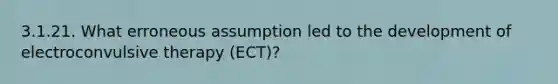 3.1.21. What erroneous assumption led to the development of electroconvulsive therapy (ECT)?