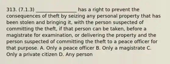 313. (7.1.3) _________________ has a right to prevent the consequences of theft by seizing any personal property that has been stolen and bringing it, with the person suspected of committing the theft, if that person can be taken, before a magistrate for examination, or delivering the property and the person suspected of committing the theft to a peace officer for that purpose. A. Only a peace officer B. Only a magistrate C. Only a private citizen D. Any person